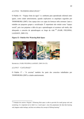 89
d.2) P#16: “WATERING HOLE SPACE”
O Padrão 16 - ―Espaço fonte de água‖ é o ambiente para aprendizado informal entre
iguais, como citado anteriormente, quando explicamos os arquétipos sugeridos por
THORNBURG (2007). Este espaço deve ser capaz de fornecer infra estrutura ―para o
trabalho em pequenos grupos e socialização. É importante não rotular como "espaço
social", pois isso perpetua a idéia de que a aprendizagem só acontece sob tutela, não
abraçando o conceito de aprendizagem ao longo da vida.‖30
(NAIR; FIELDING;
LACKNEY, 2009:133)
Figura 12 - Padrão #16: Watering Hole Space
Retirado de: ( NAIR; FIELDING; LACKNEY, 2009:134-135)
d.3) P#17: “CAVE SPACE”
O Padrão 17 - ―A caverna‖ também faz parte dos conceitos trabalhados por
THORNBURG (2007) e citados anteriormente.
30
Tradução dos autores. Original: ―(Watering Hole space is able to provide) for small group work and
socializing. It is important not to label it as ‗social space‘, since this perpetuates the idea that learning
only happens under tutelage, and does not embrace the concept of lifelong learning.‖
 
