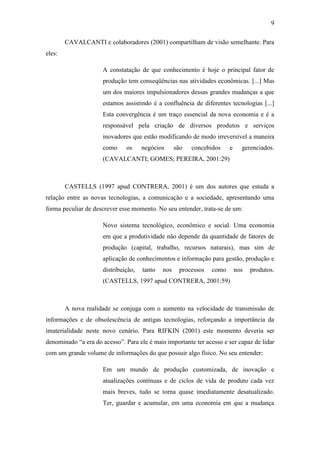 9
CAVALCANTI e colaboradores (2001) compartilham de visão semelhante. Para
eles:
A constatação de que conhecimento é hoje o principal fator de
produção tem conseqüências nas atividades econômicas. [...] Mas
um dos maiores impulsionadores dessas grandes mudanças a que
estamos assistindo é a confluência de diferentes tecnologias [...]
Esta convergência é um traço essencial da nova economia e é a
responsável pela criação de diversos produtos e serviços
inovadores que estão modificando de modo irreversível a maneira
como os negócios são concebidos e gerenciados.
(CAVALCANTI; GOMES; PEREIRA, 2001:29)
CASTELLS (1997 apud CONTRERA, 2001) é um dos autores que estuda a
relação entre as novas tecnologias, a comunicação e a sociedade, apresentando uma
forma peculiar de descrever esse momento. No seu entender, trata-se de um:
Novo sistema tecnológico, econômico e social. Uma economia
em que a produtividade não depende da quantidade de fatores de
produção (capital, trabalho, recursos naturais), mas sim de
aplicação de conhecimentos e informação para gestão, produção e
distribuição, tanto nos processos como nos produtos.
(CASTELLS, 1997 apud CONTRERA, 2001:59)
A nova realidade se conjuga com o aumento na velocidade de transmissão de
informações e de obsolescência de antigas tecnologias, reforçando a importância da
imaterialidade neste novo cenário. Para RIFKIN (2001) este momento deveria ser
denominado ―a era do acesso‖. Para ele é mais importante ter acesso e ser capaz de lidar
com um grande volume de informações do que possuir algo físico. No seu entender:
Em um mundo de produção customizada, de inovação e
atualizações contínuas e de ciclos de vida de produto cada vez
mais breves, tudo se torna quase imediatamente desatualizado.
Ter, guardar e acumular, em uma economia em que a mudança
 
