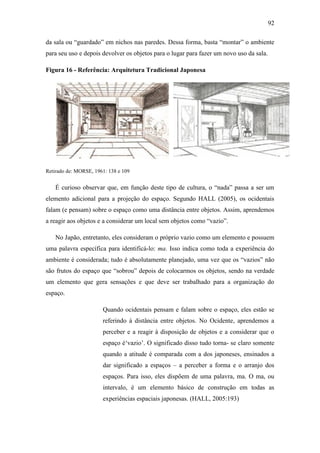 92
da sala ou ―guardado‖ em nichos nas paredes. Dessa forma, basta ―montar‖ o ambiente
para seu uso e depois devolver os objetos para o lugar para fazer um novo uso da sala.
Figura 16 - Referência: Arquitetura Tradicional Japonesa
Retirado de: MORSE, 1961: 138 e 109
É curioso observar que, em função deste tipo de cultura, o ―nada‖ passa a ser um
elemento adicional para a projeção do espaço. Segundo HALL (2005), os ocidentais
falam (e pensam) sobre o espaço como uma distância entre objetos. Assim, aprendemos
a reagir aos objetos e a considerar um local sem objetos como ―vazio‖.
No Japão, entretanto, eles consideram o próprio vazio como um elemento e possuem
uma palavra específica para identificá-lo: ma. Isso indica como toda a experiência do
ambiente é considerada; tudo é absolutamente planejado, uma vez que os ―vazios‖ não
são frutos do espaço que ―sobrou‖ depois de colocarmos os objetos, sendo na verdade
um elemento que gera sensações e que deve ser trabalhado para a organização do
espaço.
Quando ocidentais pensam e falam sobre o espaço, eles estão se
referindo à distância entre objetos. No Ocidente, aprendemos a
perceber e a reagir à disposição de objetos e a considerar que o
espaço é‗vazio‘. O significado disso tudo torna- se claro somente
quando a atitude é comparada com a dos japoneses, ensinados a
dar significado a espaços – a perceber a forma e o arranjo dos
espaços. Para isso, eles dispõem de uma palavra, ma. O ma, ou
intervalo, é um elemento básico de construção em todas as
experiências espaciais japonesas. (HALL, 2005:193)
 