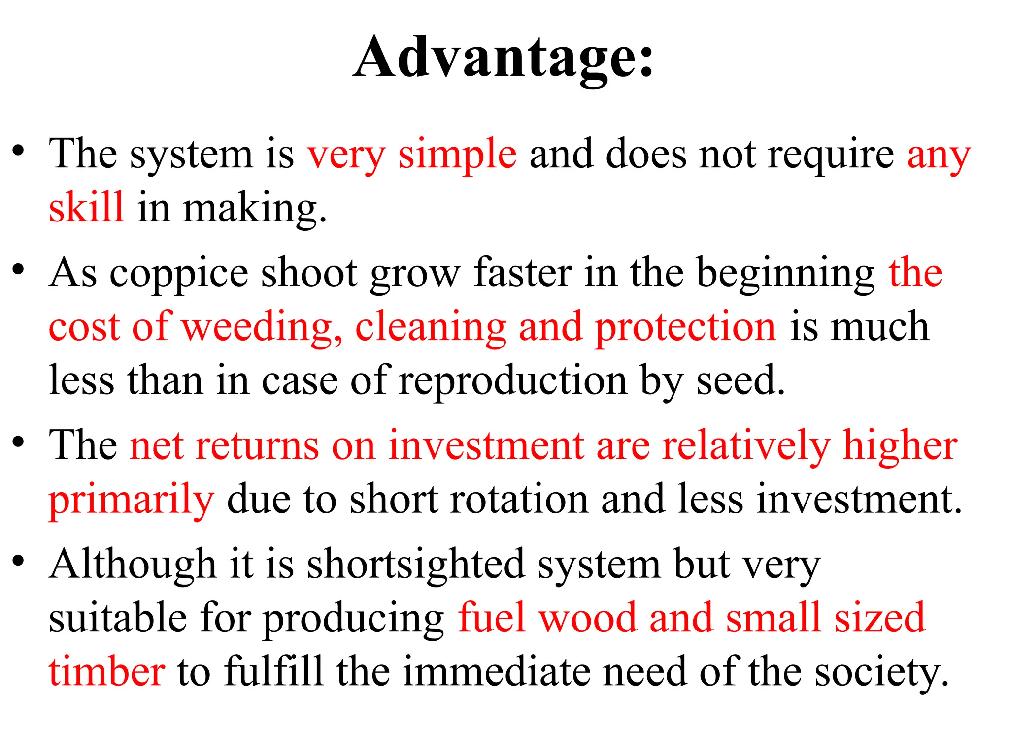 Advantage:
• The system is very simple and does not require any
skill in making.
• As coppice shoot grow faster in the beginning the
cost of weeding, cleaning and protection is much
less than in case of reproduction by seed.
• The net returns on investment are relatively higher
primarily due to short rotation and less investment.
• Although it is shortsighted system but very
suitable for producing fuel wood and small sized
timber to fulfill the immediate need of the society.
 