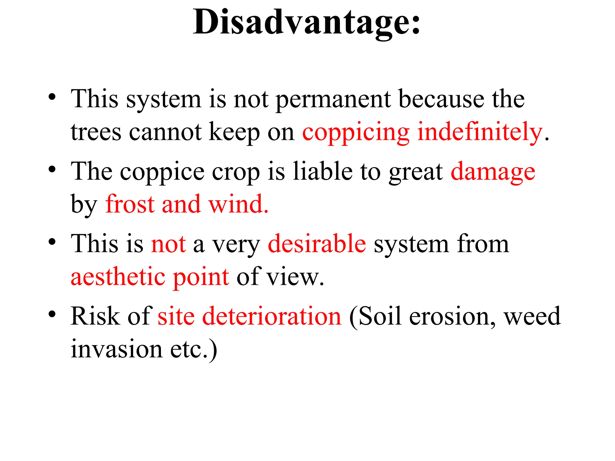 Disadvantage:
• This system is not permanent because the
trees cannot keep on coppicing indefinitely.
• The coppice crop is liable to great damage
by frost and wind.
• This is not a very desirable system from
aesthetic point of view.
• Risk of site deterioration (Soil erosion, weed
invasion etc.)
 
