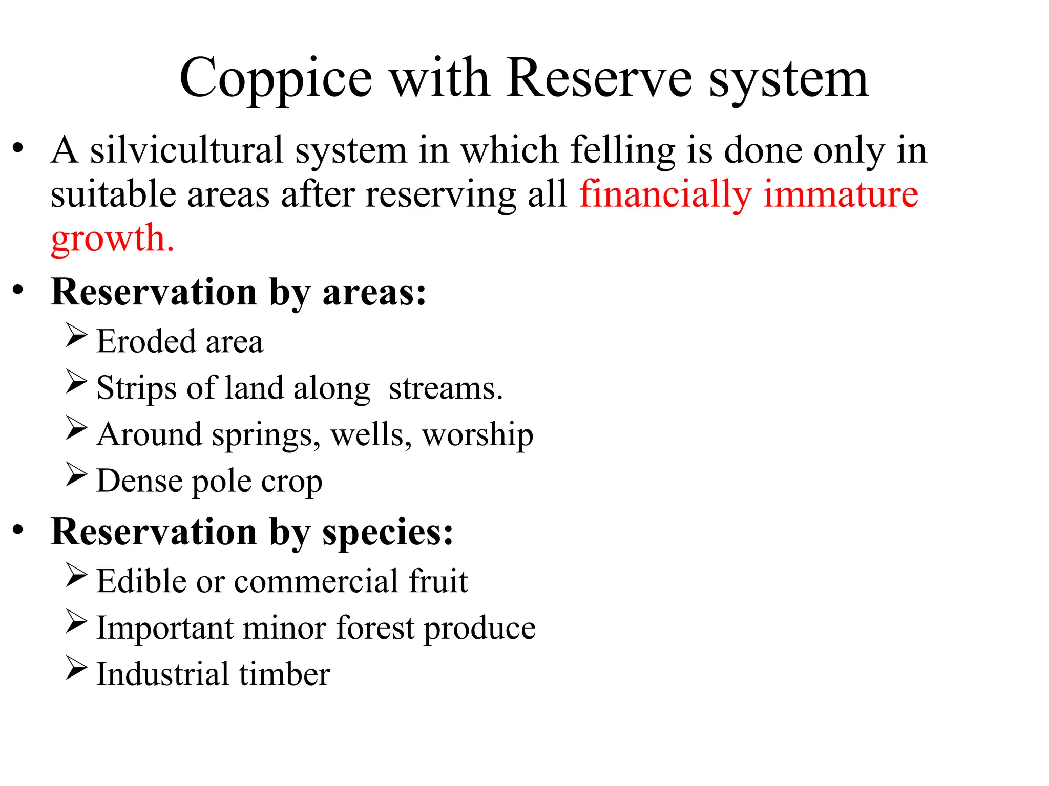 Coppice with Reserve system
• A silvicultural system in which felling is done only in
suitable areas after reserving all financially immature
growth.
• Reservation by areas:
Eroded area
Strips of land along streams.
Around springs, wells, worship
Dense pole crop
• Reservation by species:
Edible or commercial fruit
Important minor forest produce
Industrial timber
 
