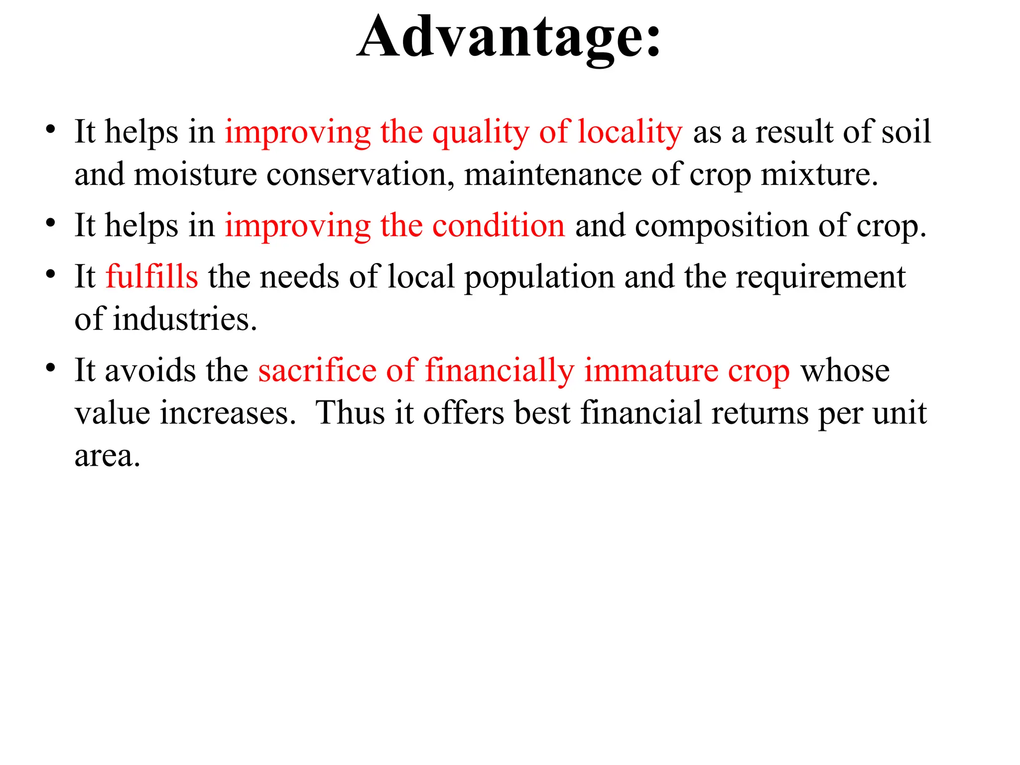Advantage:
• It helps in improving the quality of locality as a result of soil
and moisture conservation, maintenance of crop mixture.
• It helps in improving the condition and composition of crop.
• It fulfills the needs of local population and the requirement
of industries.
• It avoids the sacrifice of financially immature crop whose
value increases. Thus it offers best financial returns per unit
area.
 