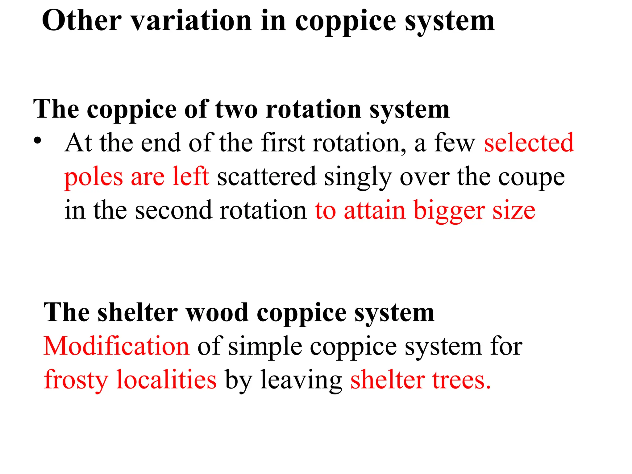Other variation in coppice system
The coppice of two rotation system
• At the end of the first rotation, a few selected
poles are left scattered singly over the coupe
in the second rotation to attain bigger size
The shelter wood coppice system
Modification of simple coppice system for
frosty localities by leaving shelter trees.
 