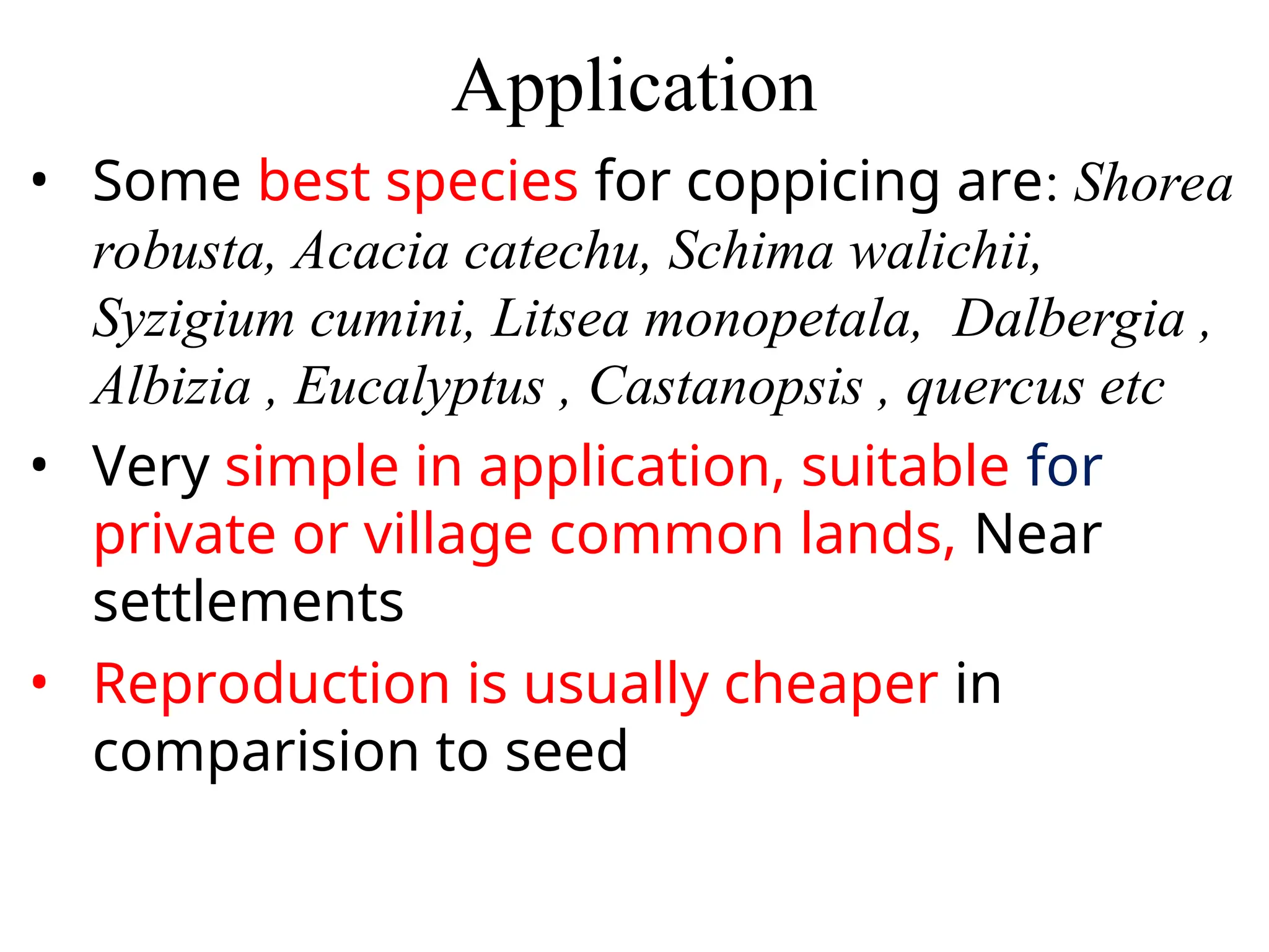 Application
• Some best species for coppicing are: Shorea
robusta, Acacia catechu, Schima walichii,
Syzigium cumini, Litsea monopetala, Dalbergia ,
Albizia , Eucalyptus , Castanopsis , quercus etc
• Very simple in application, suitable for
private or village common lands, Near
settlements
• Reproduction is usually cheaper in
comparision to seed
 