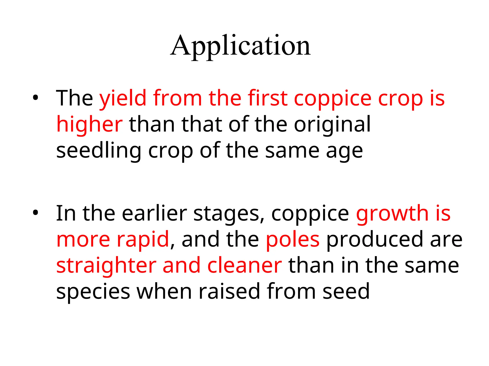 Application
• The yield from the first coppice crop is
higher than that of the original
seedling crop of the same age
• In the earlier stages, coppice growth is
more rapid, and the poles produced are
straighter and cleaner than in the same
species when raised from seed
 