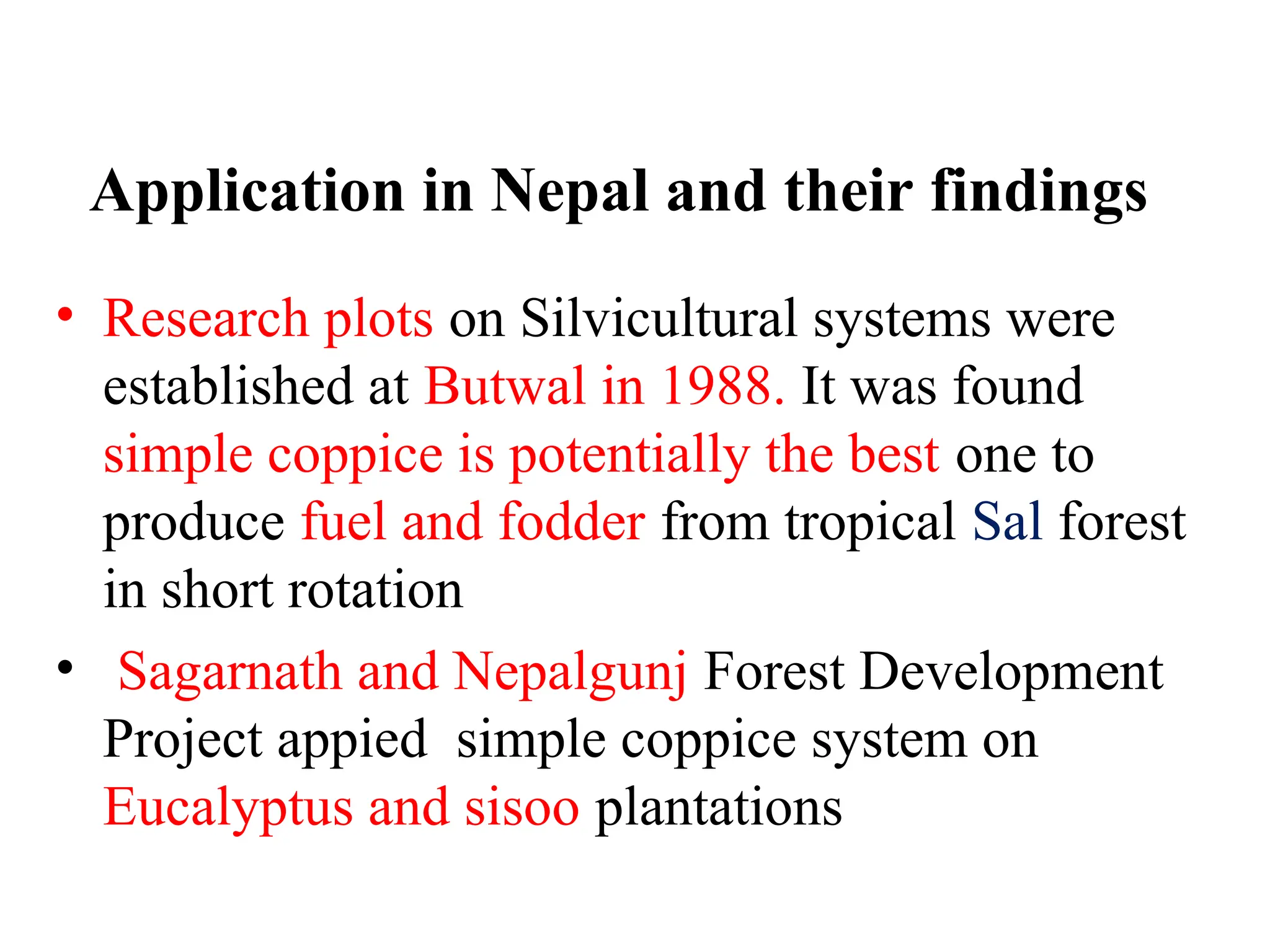 Application in Nepal and their findings
• Research plots on Silvicultural systems were
established at Butwal in 1988. It was found
simple coppice is potentially the best one to
produce fuel and fodder from tropical Sal forest
in short rotation
• Sagarnath and Nepalgunj Forest Development
Project appied simple coppice system on
Eucalyptus and sisoo plantations
 