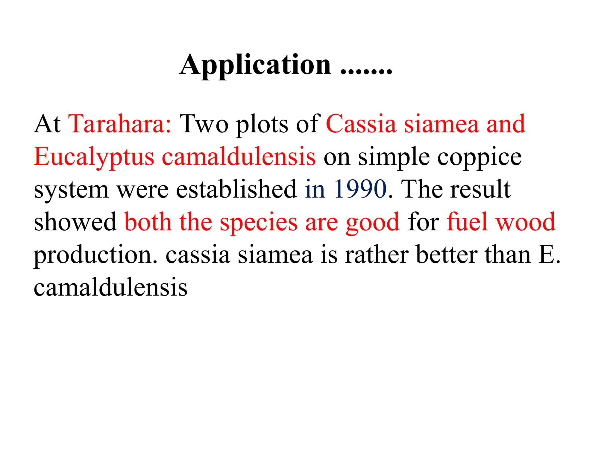 At Tarahara: Two plots of Cassia siamea and
Eucalyptus camaldulensis on simple coppice
system were established in 1990. The result
showed both the species are good for fuel wood
production. cassia siamea is rather better than E.
camaldulensis
Application .......
 