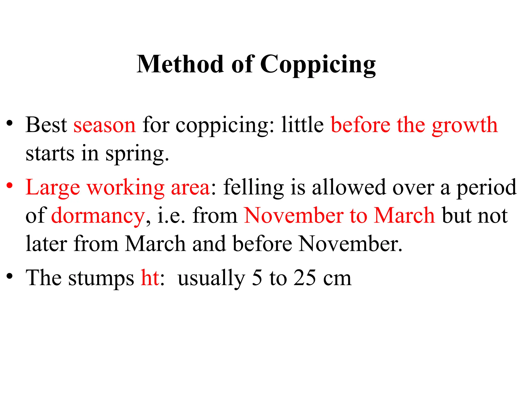 Method of Coppicing
• Best season for coppicing: little before the growth
starts in spring.
• Large working area: felling is allowed over a period
of dormancy, i.e. from November to March but not
later from March and before November.
• The stumps ht: usually 5 to 25 cm
 
