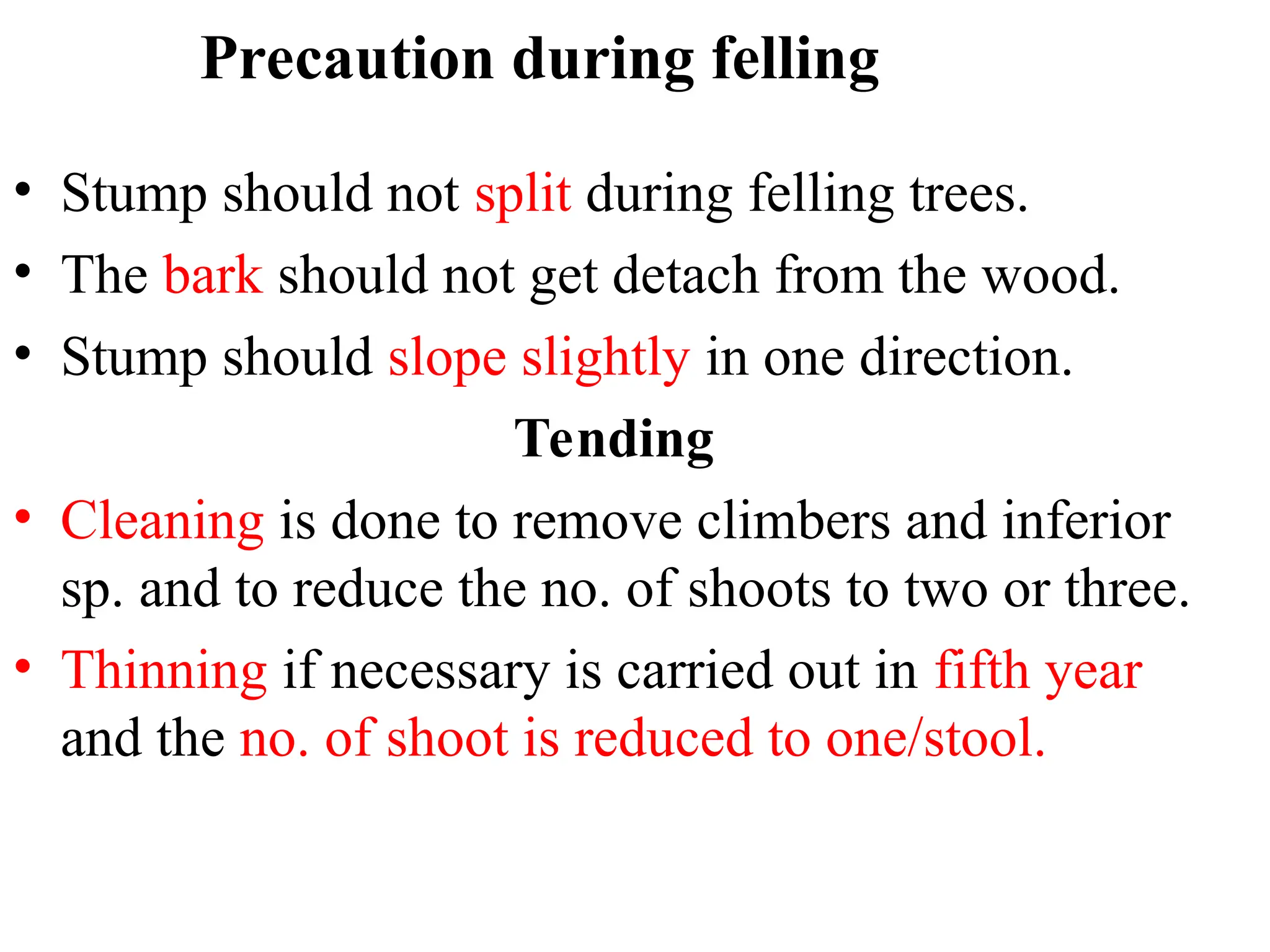 Precaution during felling
• Stump should not split during felling trees.
• The bark should not get detach from the wood.
• Stump should slope slightly in one direction.
Tending
• Cleaning is done to remove climbers and inferior
sp. and to reduce the no. of shoots to two or three.
• Thinning if necessary is carried out in fifth year
and the no. of shoot is reduced to one/stool.
 