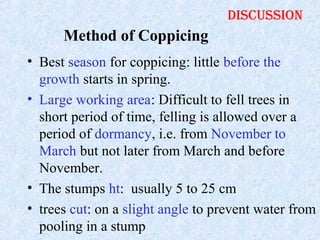 discussion

Method of Coppicing
• Best season for coppicing: little before the
growth starts in spring.
• Large working area: Difficult to fell trees in
short period of time, felling is allowed over a
period of dormancy, i.e. from November to
March but not later from March and before
November.
• The stumps ht: usually 5 to 25 cm
• trees cut: on a slight angle to prevent water from
pooling in a stump

 