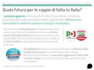 Quale futuro per le coppie di fatto in Italia?
Il prossimo governo si troverà ad affrontare la questione, sempre più
pressante, della regolamentazione delle coppie di fatto. Vediamo cosa
hanno detto in merito le coalizioni in campo e i loro leaders...
 Con la vittoria di Pierluigi Bersani alle primarie del centro-
 sinistra, quest’ultimo ha adottato la linea di una riforma
 ispirata al modello tedesco (anche se non è chiaro se pre-
 o post-2009). All’interno della coalizione, però, il leader di
 Sel Nichi Vendola auspica l’introduzione del matrimonio
 same-sex.
                              Silvio Berlusconi del PdL si è sempre dichiarato un difensore della
                              famiglia eterosessuale. In un’intervista recente, tuttavia,
                              Berlusconi ha menzionato la necessità di aggiornare il codice civile
                              in questo campo, pur senza arrivare a riconoscere il matrimonio
                              omosessuale4.
4 Intervista   a “Radio Monte Carlo” del 31 gennaio 2013                                             11
 