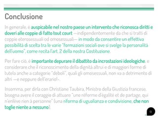 Conclusione
In generale, è auspicabile nel nostro paese un intervento che riconosca diritti e
doveri alle coppie di fatto tout court —indipendentemente da che si tratti di
coppie eterosessuali od omosessuali— in modo da consentire un effettiva
possibilità di scelta tra le varie “formazioni sociali ove si svolge la personalità
dell’uomo”, come recita l’art. 2 della nostra Costituzione.
Per fare ciò, è importante depurare il dibattito da incrostazioni ideologiche, e
considerare che il riconoscimento della dignità altrui e di maggiori forme di
tutela anche a categorie “deboli”, quali gli omosessuali, non va a detrimento di
altri —e neppure dell’erario!-.
Insomma, per dirla con Christiane Taubira, Ministro della Giustizia francese,
bisogna avere il coraggio di attuare “une réforme d'égalité et de partage, qui
n'enlève rien à personne” (una riforma di ugualianza e condivisione, che non
toglie niente a nessuno).
                                                                                 13
 
