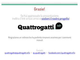 Grazie!
                  Se hai apprezzato la presentazione,
        inoltra il link ai tuoi amici e sostieni il nostro progetto!




    Ringraziamo un referee che ha preferito rimanere anonimo per i commenti
                                    ricevuti



                                    Contatti:
quattrogatti@quattrogatti.info | @_quattrogatti | facebook.com/quattrogatti.info
 