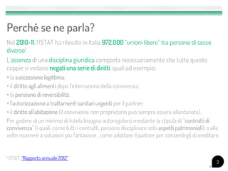 Perché se ne parla?
Nel 2010-11, l’ISTAT ha rilevato in Italia 972.000 “unioni libere” tra persone di sesso
diverso1.
L’assenza di una disciplina giuridica comporta necessariamente che tutte queste
coppie si vedano negati una serie di diritti, quali ad esempio:
• la successione legittima;
• il diritto agli alimenti dopo l'interruzione della convivenza;
• la pensione di reversibilità;
• l’autorizzazione a trattamenti sanitari urgenti per il partner;
• il diritto all'abitazione (il convivente non proprietario può sempre essere allontanato).
Per godere di un minimo di tutela bisogna autoregolarsi mediante la stipula di “contratti di
convivenza” (i quali, come tutti i contratti, possono disciplinare solo aspetti patrimoniali), o alle
volte ricorrere a soluzioni più fantasiose , come adottare il partner per consentirgli di ereditare.


1   ISTAT, “Rapporto annuale 2012”
                                                                                                   3
 