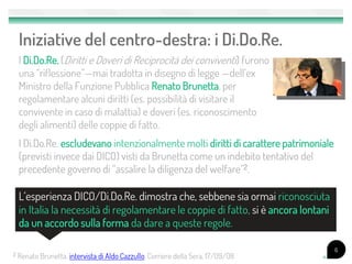 Iniziative del centro-destra: i Di.Do.Re.
    I Di.Do.Re. (Diritti e Doveri di Reciprocità dei conviventi) furono
    una “riflessione”—mai tradotta in disegno di legge —dell’ex
    Ministro della Funzione Pubblica Renato Brunetta, per
    regolamentare alcuni diritti (es. possibilità di visitare il
    convivente in caso di malattia) e doveri (es. riconoscimento
    degli alimenti) delle coppie di fatto.
    I Di.Do.Re. escludevano intenzionalmente molti diritti di carattere patrimoniale
    (previsti invece dai DICO) visti da Brunetta come un indebito tentativo del
    precedente governo di “assalire la diligenza del welfare”2.

    L’esperienza DICO/Di.Do.Re. dimostra che, sebbene sia ormai riconosciuta
    in Italia la necessità di regolamentare le coppie di fatto, si è ancora lontani
    da un accordo sulla forma da dare a queste regole.

                                                                                       6
2   Renato Brunetta, intervista di Aldo Cazzullo, Corriere della Sera, 17/09/08
 