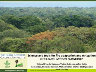 Science and tools for fire adaptation and mitigation
CIFOR-EARTH INSTITUTE PARTNERSHIP
Miguel Pinedo-Vasquez, Victor Gutierrez-Velez, Katia
Fernandes, Christine Padoch, Maria Uriarte, Walter Baethgen and
Ruth DeFries

 