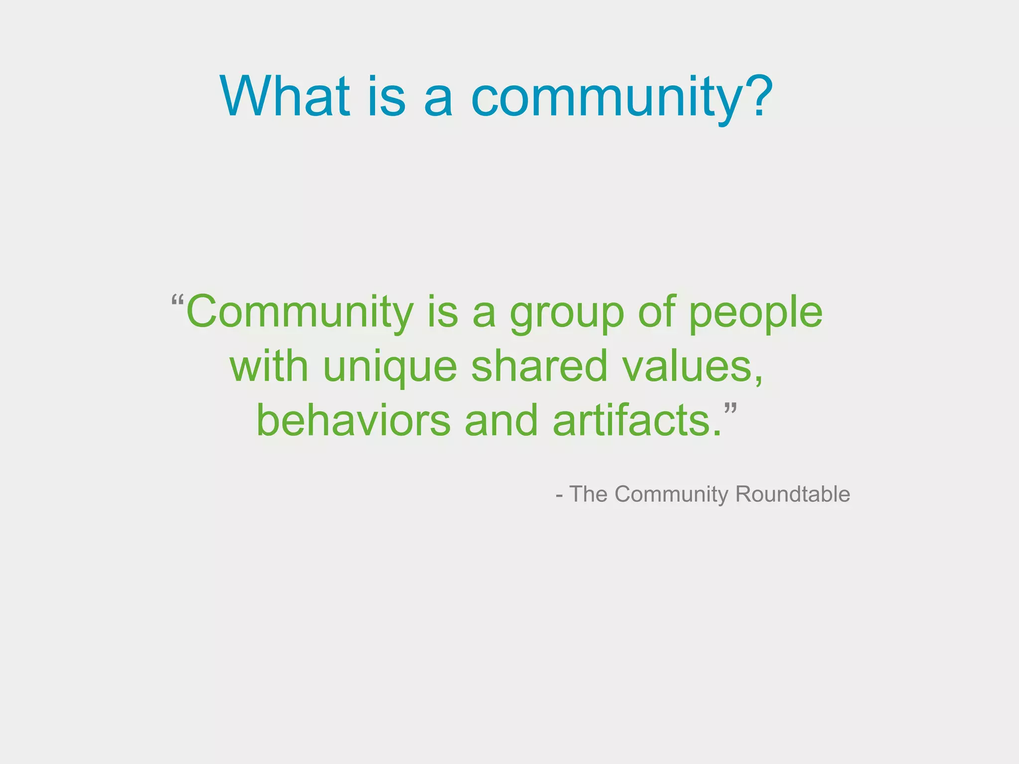 What is a community?


“Community is a group of people
  with unique shared values,
   behaviors and artifacts.”
                  - The Community Roundtable
 