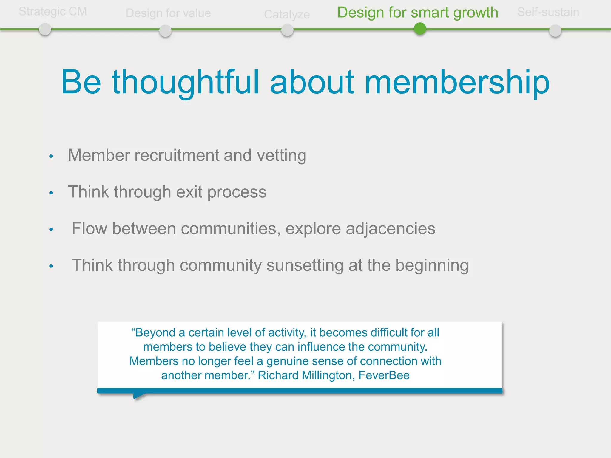 Strategic CM    Design for value             Catalyze       Design for smart growth   Self-sustain




         Be thoughtful about membership
     •   Member recruitment and vetting

     •   Think through exit process

     •   Flow between communities, explore adjacencies

     •   Think through community sunsetting at the beginning


                 “Beyond a certain level of activity, it becomes difficult for all
                   members to believe they can influence the community.
                 Members no longer feel a genuine sense of connection with
                      another member.” Richard Millington, FeverBee
 