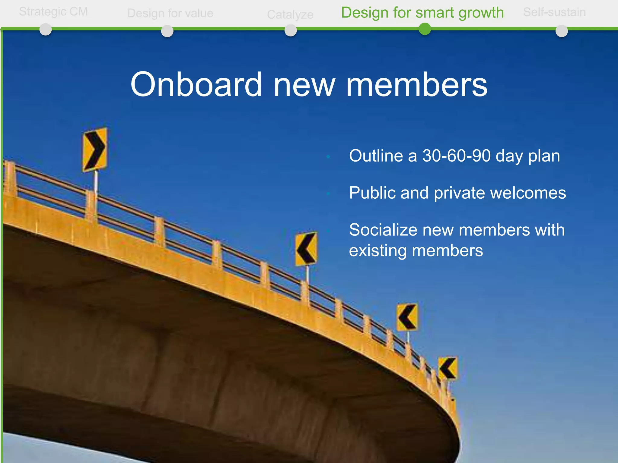 Strategic CM   Design for value   Catalyze       Design for smart growth   Self-sustain




               Onboard new members
                                             •    Outline a 30-60-90 day plan

                                             •    Public and private welcomes

                                             •    Socialize new members with
                                                  existing members
 
