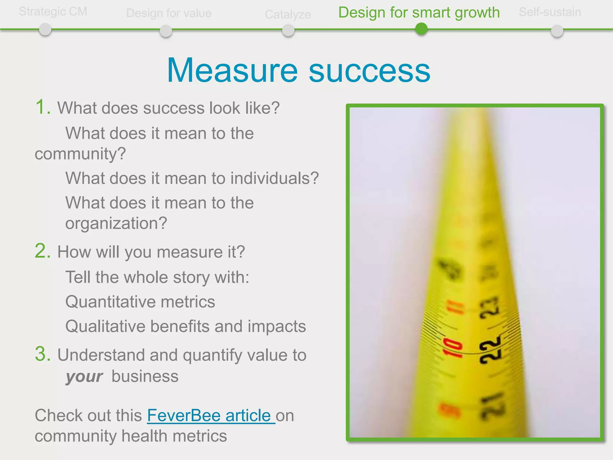 Strategic CM    Design for value   Catalyze   Design for smart growth   Self-sustain




                       Measure success
  1. What does success look like?
     What does it mean to the
  community?
     What does it mean to individuals?
     What does it mean to the
     organization?
  2. How will you measure it?
        Tell the whole story with:
        Quantitative metrics
        Qualitative benefits and impacts
  3. Understand and quantify value to
        your business

  Check out this FeverBee article on
  community health metrics
 