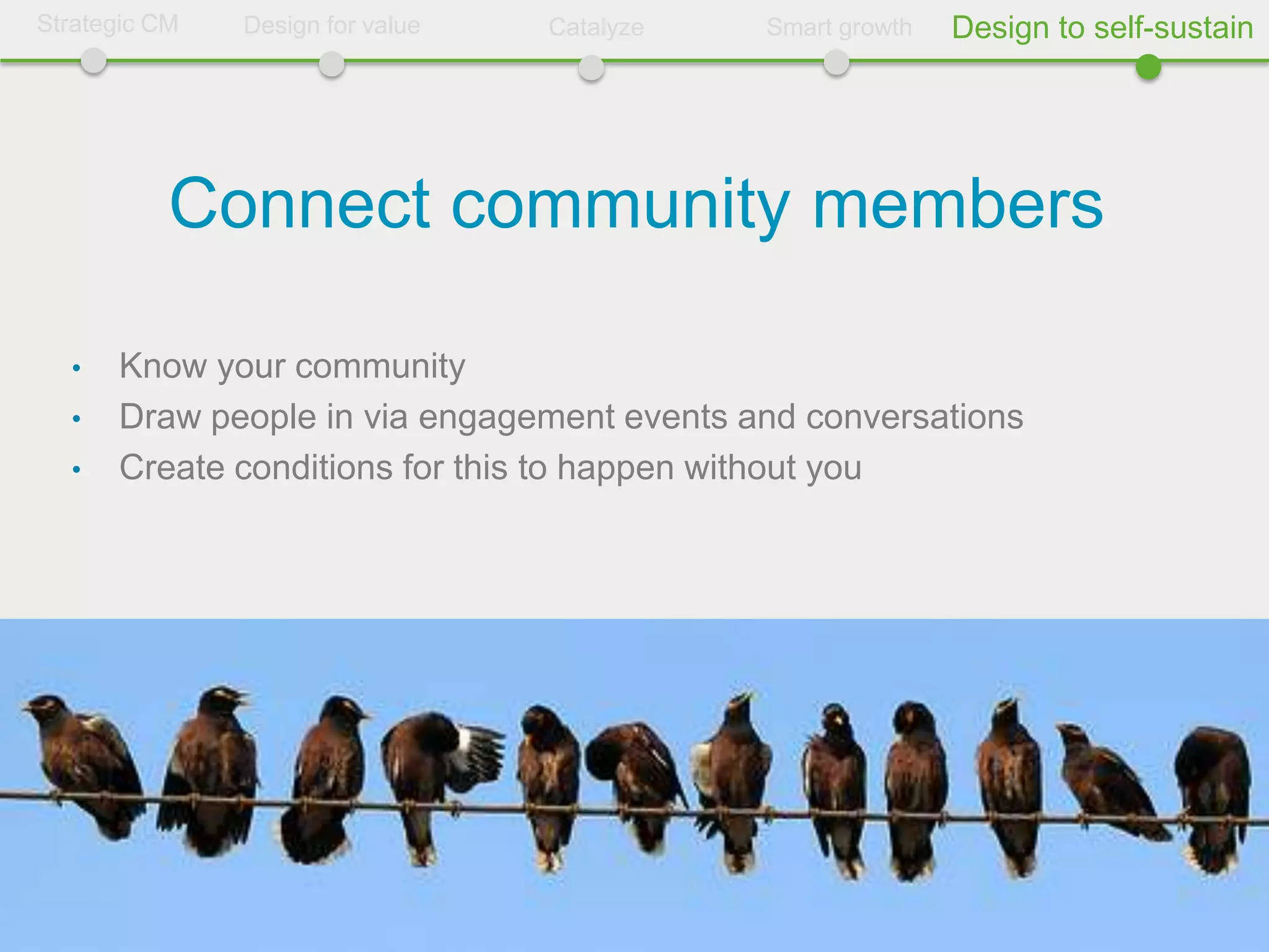 Strategic CM   Design for value   Catalyze   Smart growth   Design to self-sustain




           Connect community members

  •   Know your community
  •   Draw people in via engagement events and conversations
  •   Create conditions for this to happen without you
 