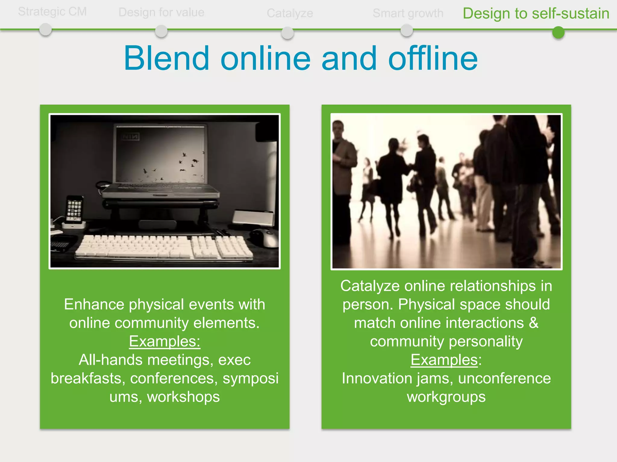 Strategic CM   Design for value    Catalyze       Smart growth   Design to self-sustain


               Blend online and offline




                                              Catalyze online relationships in
       Enhance physical events with           person. Physical space should
        online community elements.              match online interactions &
                 Examples:                        community personality
         All-hands meetings, exec                       Examples:
     breakfasts, conferences, symposi         Innovation jams, unconference
              ums, workshops                           workgroups
 