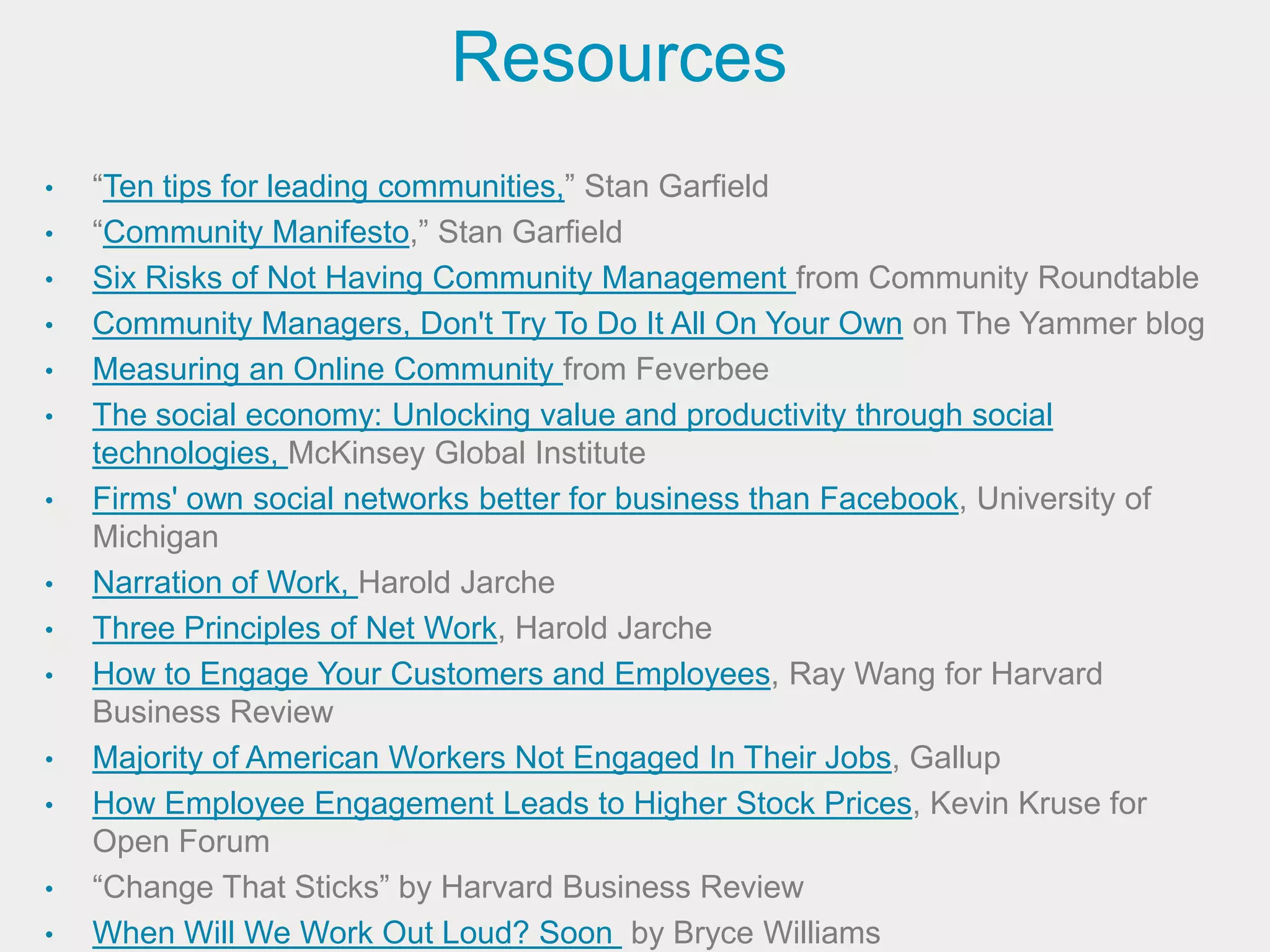Resources
•   “Ten tips for leading communities,” Stan Garfield
•   “Community Manifesto,” Stan Garfield
•   Six Risks of Not Having Community Management from Community Roundtable
•   Community Managers, Don't Try To Do It All On Your Own on The Yammer blog
•   Measuring an Online Community from Feverbee
•   The social economy: Unlocking value and productivity through social
    technologies, McKinsey Global Institute
•   Firms' own social networks better for business than Facebook, University of
    Michigan
•   Narration of Work, Harold Jarche
•   Three Principles of Net Work, Harold Jarche
•   How to Engage Your Customers and Employees, Ray Wang for Harvard
    Business Review
•   Majority of American Workers Not Engaged In Their Jobs, Gallup
•   How Employee Engagement Leads to Higher Stock Prices, Kevin Kruse for
    Open Forum
•   “Change That Sticks” by Harvard Business Review
•   When Will We Work Out Loud? Soon by Bryce Williams
 