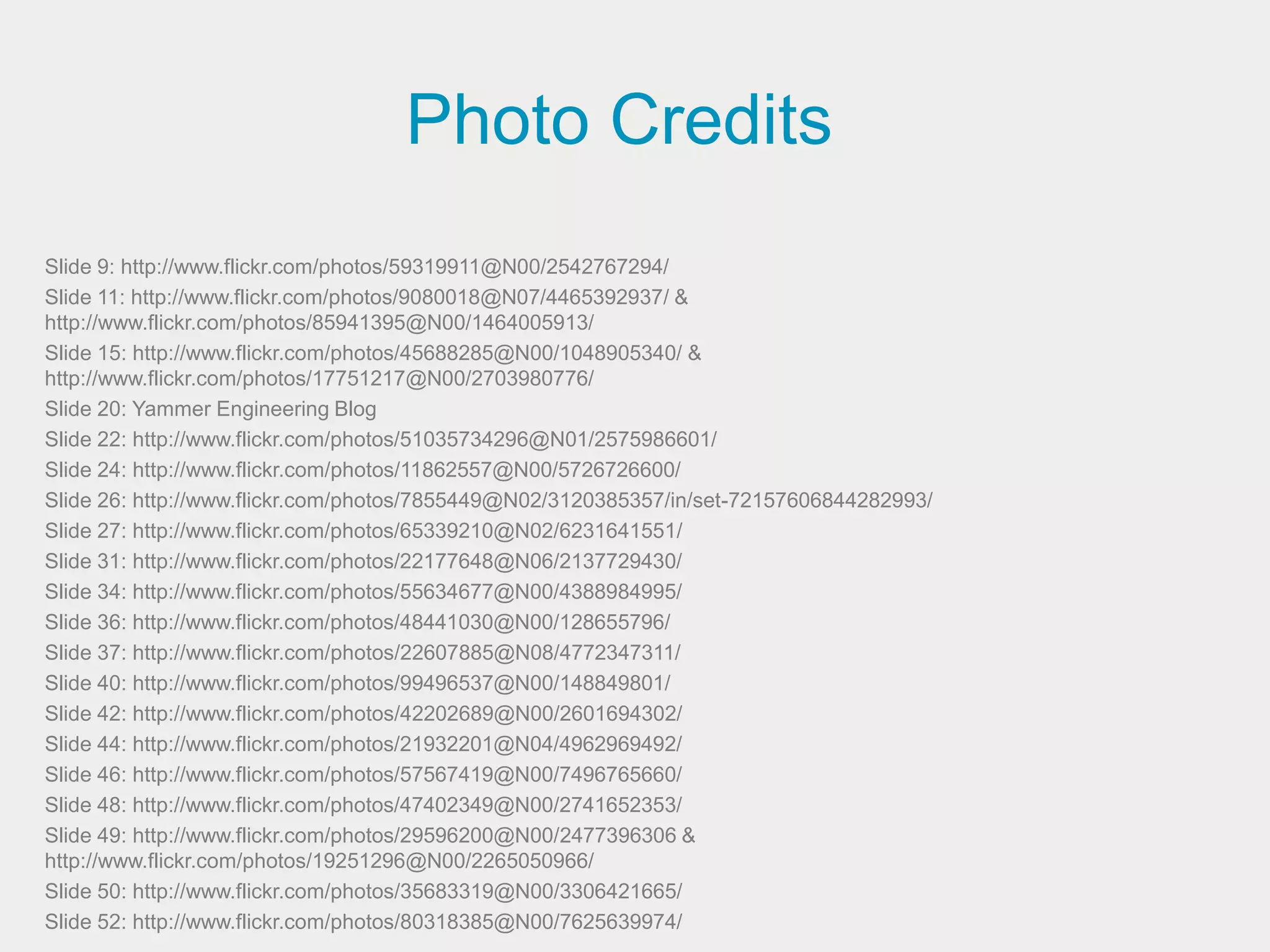 Photo Credits
Slide 9: http://www.flickr.com/photos/59319911@N00/2542767294/
Slide 11: http://www.flickr.com/photos/9080018@N07/4465392937/ &
http://www.flickr.com/photos/85941395@N00/1464005913/
Slide 15: http://www.flickr.com/photos/45688285@N00/1048905340/ &
http://www.flickr.com/photos/17751217@N00/2703980776/
Slide 20: Yammer Engineering Blog
Slide 22: http://www.flickr.com/photos/51035734296@N01/2575986601/
Slide 24: http://www.flickr.com/photos/11862557@N00/5726726600/
Slide 26: http://www.flickr.com/photos/7855449@N02/3120385357/in/set-72157606844282993/
Slide 27: http://www.flickr.com/photos/65339210@N02/6231641551/
Slide 31: http://www.flickr.com/photos/22177648@N06/2137729430/
Slide 34: http://www.flickr.com/photos/55634677@N00/4388984995/
Slide 36: http://www.flickr.com/photos/48441030@N00/128655796/
Slide 37: http://www.flickr.com/photos/22607885@N08/4772347311/
Slide 40: http://www.flickr.com/photos/99496537@N00/148849801/
Slide 42: http://www.flickr.com/photos/42202689@N00/2601694302/
Slide 44: http://www.flickr.com/photos/21932201@N04/4962969492/
Slide 46: http://www.flickr.com/photos/57567419@N00/7496765660/
Slide 48: http://www.flickr.com/photos/47402349@N00/2741652353/
Slide 49: http://www.flickr.com/photos/29596200@N00/2477396306 &
http://www.flickr.com/photos/19251296@N00/2265050966/
Slide 50: http://www.flickr.com/photos/35683319@N00/3306421665/
Slide 52: http://www.flickr.com/photos/80318385@N00/7625639974/
 