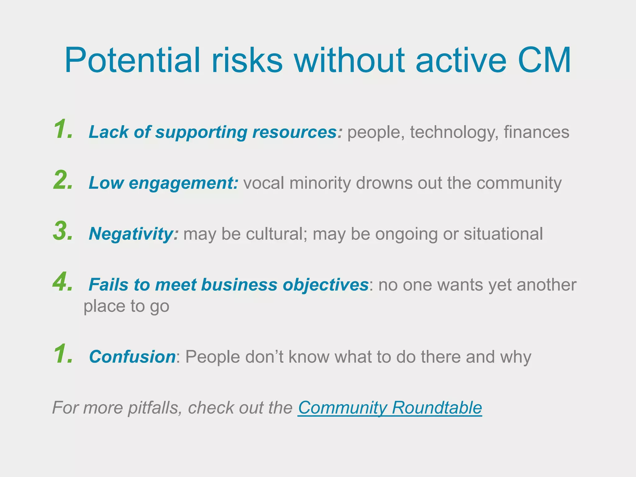Potential risks without active CM
1.   Lack of supporting resources: people, technology, finances

2.   Low engagement: vocal minority drowns out the community

3.   Negativity: may be cultural; may be ongoing or situational

4.   Fails to meet business objectives: no one wants yet another
     place to go

1.   Confusion: People don’t know what to do there and why

For more pitfalls, check out the Community Roundtable
 