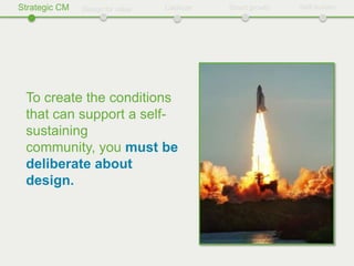 Strategic CM   Design for value   Catalyze   Smart growth   Self-sustain




 To create the conditions
 that can support a self-
 sustaining
 community, you must be
 deliberate about
 design.
 