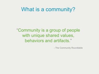 What is a community?


“Community is a group of people
  with unique shared values,
   behaviors and artifacts.”
                  - The Community Roundtable
 