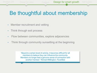 Strategic CM    Design for value             Catalyze       Design for smart growth   Self-sustain




         Be thoughtful about membership
     •   Member recruitment and vetting

     •   Think through exit process

     •   Flow between communities, explore adjacencies

     •   Think through community sunsetting at the beginning


                 “Beyond a certain level of activity, it becomes difficult for all
                   members to believe they can influence the community.
                 Members no longer feel a genuine sense of connection with
                      another member.” Richard Millington, FeverBee
 