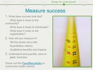 Strategic CM    Design for value   Catalyze   Design for smart growth   Self-sustain




                       Measure success
  1. What does success look like?
     What does it mean to the
  community?
     What does it mean to individuals?
     What does it mean to the
     organization?
  2. How will you measure it?
        Tell the whole story with:
        Quantitative metrics
        Qualitative benefits and impacts
  3. Understand and quantify value to
        your business

  Check out this FeverBee article on
  community health metrics
 