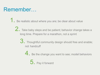 Remember…
 1. Be realistic about where you are; be clear about value
   2. Take baby steps and be patient; behavior change takes a
        long time. Prepare for a marathon, not a sprint

        3. Thoughtful community design should free and enable;
            not handcuff

            4. Be the change you want to see; model behaviors
              5. Pay it forward
 