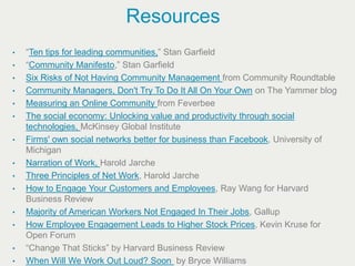 Resources
•   “Ten tips for leading communities,” Stan Garfield
•   “Community Manifesto,” Stan Garfield
•   Six Risks of Not Having Community Management from Community Roundtable
•   Community Managers, Don't Try To Do It All On Your Own on The Yammer blog
•   Measuring an Online Community from Feverbee
•   The social economy: Unlocking value and productivity through social
    technologies, McKinsey Global Institute
•   Firms' own social networks better for business than Facebook, University of
    Michigan
•   Narration of Work, Harold Jarche
•   Three Principles of Net Work, Harold Jarche
•   How to Engage Your Customers and Employees, Ray Wang for Harvard
    Business Review
•   Majority of American Workers Not Engaged In Their Jobs, Gallup
•   How Employee Engagement Leads to Higher Stock Prices, Kevin Kruse for
    Open Forum
•   “Change That Sticks” by Harvard Business Review
•   When Will We Work Out Loud? Soon by Bryce Williams
 
