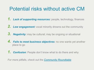 Potential risks without active CM
1.   Lack of supporting resources: people, technology, finances

2.   Low engagement: vocal minority drowns out the community

3.   Negativity: may be cultural; may be ongoing or situational

4.   Fails to meet business objectives: no one wants yet another
     place to go

1.   Confusion: People don’t know what to do there and why

For more pitfalls, check out the Community Roundtable
 