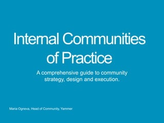 Internal Communities
        of Practice
                A comprehensive guide to community
                   strategy, design and execution.




Maria Ogneva, Head of Community, Yammer
 