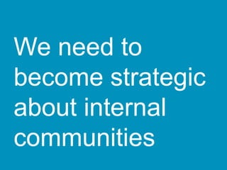 We need to
become strategic
about internal
communities
 