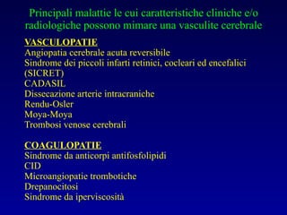 Principali malattie le cui caratteristiche cliniche e/o radiologiche possono mimare una vasculite cerebrale VASCULOPATIE Angiopatia cerebrale acuta reversibile  Sindrome dei piccoli infarti retinici, cocleari ed encefalici (SICRET) CADASIL Dissecazione arterie intracraniche Rendu-Osler Moya-Moya Trombosi venose cerebrali COAGULOPATIE Sindrome da anticorpi antifosfolipidi CID Microangiopatie trombotiche Drepanocitosi Sindrome da iperviscosità 