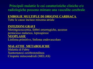 Principali malattie le cui caratteristiche cliniche e/o radiologiche possono mimare una vasculite cerebrale EMBOLIE MULTIPLE DI ORIGINE CARDIACA   Tutte le cause incluso mixoma atriale INFEZIONI GRAVI Meningococcemia, febbri emorragiche, accesso pernicioso malarico, leptospirosi NEOPLASIE Linfoma primitivo, linfoma endovascolare MALATTIE  METABOLICHE Malattia di Fabry Xantomatosi cerebrotendinea Citopatie mitocondriali (MELAS) 
