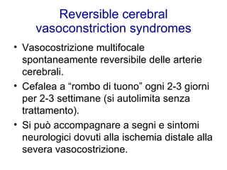 Reversible cerebral vasoconstriction syndromes Vasocostrizione multifocale spontaneamente reversibile delle arterie cerebrali. Cefalea a “rombo di tuono” ogni 2-3 giorni per 2-3 settimane (si autolimita senza trattamento). Si può accompagnare a segni e sintomi neurologici dovuti alla ischemia distale alla severa vasocostrizione.  