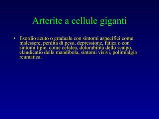 Arterite a cellule giganti Esordio acuto o graduale con sintomi aspecifici come malessere, perdita di peso, depressione, fatica o con sintomi tipici come cefalea, dolorabilità dello scalpo, claudicatio della mandibola, sintomi visivi, polimialgia reumatica. 