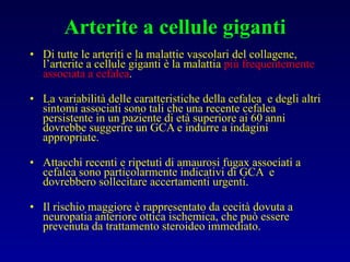Arterite a cellule giganti Di tutte le arteriti e la malattie vascolari del collagene, l’arterite a cellule giganti è la malattia  più frequentemente associata a cefalea . La variabilità delle caratteristiche della cefalea  e degli altri sintomi associati sono tali che una recente cefalea persistente in un paziente di età superiore ai 60 anni dovrebbe suggerire un GCA e indurre a indagini appropriate. Attacchi recenti e ripetuti di amaurosi fugax associati a cefalea sono particolarmente indicativi di GCA  e dovrebbero sollecitare accertamenti urgenti. Il rischio maggiore è rappresentato da cecità dovuta a neuropatia anteriore ottica ischemica, che può essere prevenuta da trattamento steroideo immediato. 