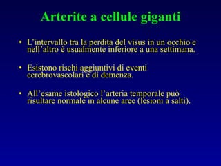 Arterite a cellule giganti L’intervallo tra la perdita del visus in un occhio e nell’altro è usualmente inferiore a una settimana. Esistono rischi aggiuntivi di eventi cerebrovascolari e di demenza. All’esame istologico l’arteria temporale può risultare normale in alcune aree (lesioni a salti). 