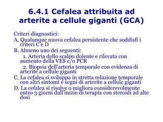 6.4.1 Cefalea attribuita ad arterite a cellule giganti (GCA) Criteri diagnostici: A. Qualunque nuova cefalea persistente che soddisfi i criteri C e D B. Almeno uno dei seguenti: 1. Arteria dello scalpo dolente e rilevata con  aumento della VES e/o PCR  2. Biopsia dell’arteria temporale con evidenza di arterite a cellule giganti C. La cefalea si sviluppa in stretta relazione temporale con altri sintomi e segni di arterite a cellule giganti D. La cefalea si risolve o migliora considerevolmente entro 3 giorni dall’inizio di terapia con steroidi ad alte dosi 