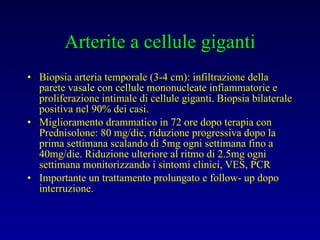 Arterite a cellule giganti Biopsia arteria temporale (3-4 cm): infiltrazione della parete vasale con cellule mononucleate infiammatorie e proliferazione intimale di cellule giganti. Biopsia bilaterale positiva nel 90% dei casi. Miglioramento drammatico in 72 ore dopo terapia con Prednisolone: 80 mg/die, riduzione progressiva dopo la prima settimana scalando di 5mg ogni settimana fino a 40mg/die. Riduzione ulteriore al ritmo di 2.5mg ogni settimana monitorizzando i sintomi clinici, VES, PCR Importante un trattamento prolungato e follow- up dopo interruzione. 