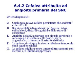 6.4.2 Cefalea attribuita ad angioite primaria del SNC Criteri diagnostici: Qualunque nuova cefalea persistente che soddisfi i criteri D e E Segni encefalici di qualsiasi tipo (per es.: ictus, convulsioni, disturbi cognitivi o dello stato di coscienza) Angioite del SNC accertata con biopsia cerebrale o meningea o sospettata sulla base di segni angiografici, in assenza di arterite sistemica La cefalea si sviluppa in stretta relazione temporale con i segni encefalici La cefalea migliora entro 1 mese di trattamento con steroidi e/o immunosoppressori 