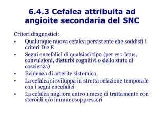6.4.3 Cefalea attribuita ad angioite secondaria del SNC Criteri diagnostici: Qualunque nuova cefalea persistente che soddisfi i criteri D e E Segni encefalici di qualsiasi tipo (per es.: ictus, convulsioni, disturbi cognitivi o dello stato di coscienza) Evidenza di arterite sistemica La cefalea si sviluppa in stretta relazione temporale con i segni encefalici La cefalea migliora entro 1 mese di trattamento con steroidi e/o immunosoppressori 