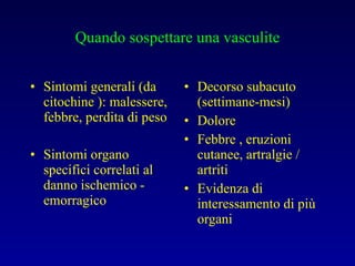 Quando sospettare una vasculite Sintomi generali (da citochine ): malessere, febbre, perdita di peso Sintomi organo specifici correlati al danno ischemico - emorragico Decorso subacuto (settimane-mesi) Dolore Febbre , eruzioni cutanee, artralgie / artriti Evidenza di interessamento di più organi 